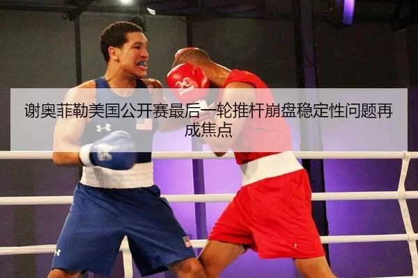 谢奥菲勒美国公开赛最后一轮推杆崩盘稳定性问题再成焦点