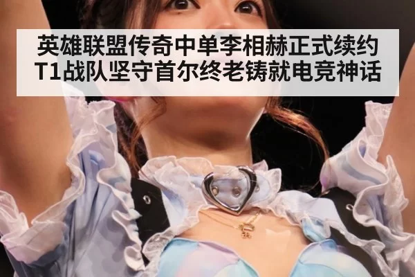 英雄联盟传奇中单李相赫正式续约T1战队坚守首尔终老铸就电竞神话