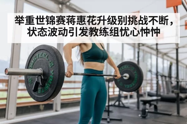 举重世锦赛蒋惠花升级别挑战不断，状态波动引发教练组忧心忡忡